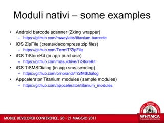 Moduli nativi – some examples Android barcode scanner (Zxing wrapper) https://github.com/mwaylabs/titanium-barcode iOS ZipFile (create/decompress zip files) https://github.com/TermiT/ZipFile iOS TiStoreKit (in app purchase) https://github.com/masuidrive/TiStoreKit iOS TiSMSDialog (in app sms sending) https://github.com/omorandi/TiSMSDialog Appcelerator Titanium modules (sample modules) https://github.com/appcelerator/titanium_modules 