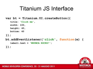 Titanium JS Interface var bt = Titanium.UI.createButton({ title:  'Click me' ,  width: 100, height: 40, bottom: 40 }); bt.addEventListener( 'click' ,  function (e) { label1.text =  'WHYMCA ROCKS!' ; }); 