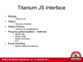 Titanium JS Interface Module Titanium.UI Object Titanium.UI.Button Object Factory Titanium.UI.createButton() Property getters/setters - methods Button.title Button.width Button.animate() Ecc. Event handling Button.addEventListener() 