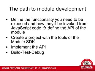 The path to module development Define the functionality you need to be exposed and how they’ll be invoked from JavaScript code    define the API of the module Create a project with the tools of the Module SDK Implement the API Build-Test-Debug 