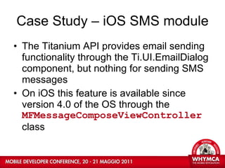 Case Study – iOS SMS module The Titanium API provides email sending functionality through the Ti.UI.EmailDialog component, but nothing for sending SMS messages On iOS this feature is available since version 4.0 of the OS through the  MFMessageComposeViewController  class 