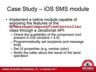 Case Study – iOS SMS module Implement a native module capable of exposing the features of the  MFMessageComposeViewController  class through a JavaScript API: Check the availability of the component (not present in iOS versions < 4.0) Programmatically set recipients and message body Set UI properties (e.g. navbar color) Notify the caller about the result of the send operation  