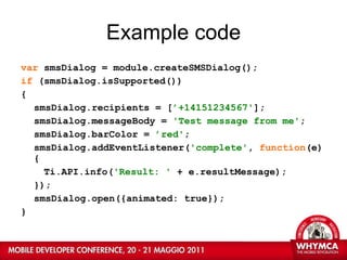 Example code var  smsDialog = module.createSMSDialog(); if  (smsDialog.isSupported())  { smsDialog.recipients = [ ’+14151234567' ]; smsDialog.messageBody =  'Test message from me' ; smsDialog.barColor =  ’red' ; smsDialog.addEventListener( 'complete' ,  function (e){ Ti.API.info( 'Result: '  + e.resultMessage); }); smsDialog.open({animated: true}); } 