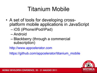 Titanium Mobile A set of tools for developing cross-platform mobile applications in JavaScript iOS (iPhone/iPod/iPad)  Android  Blackberry (through a commercial subscription) http://www.appcelerator.com https://github.com/appcelerator/titanium_mobile   