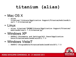 titanium (alias) Mac OS X alias titanium="/Library/Application Support/Titanium/mobilesdk/osx/1.7.0/titanium.py" Linux alias titanium="$HOME/Library/Application Support/Titanium/mobilesdk/osx/1.7.0/titanium.py" Windows XP PATH=C:\Documents and Settings\All Users\Application Data\Titanium\mobilesdk\win32\1.7.0 Windows Vista/7 PATH=C:\ProgramData\Titanium\mobilesdk\win32\1.7.0 