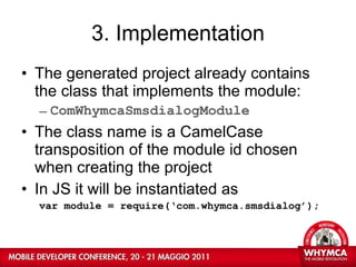 3. Implementation The generated project already contains the class that implements the module: ComWhymcaSmsdialogModule The class name is a CamelCase transposition of the module id chosen when creating the project In JS it will be instantiated as var module = require(‘com.whymca.smsdialog’); 