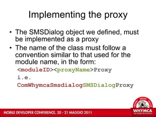 Implementing the proxy The SMSDialog object we defined, must be implemented as a proxy The name of the class must follow a convention similar to that used for the module name, in the form: < moduleID >< proxyName >Proxy i.e. ComWhymcaSmsdialog SMSDialog Proxy 