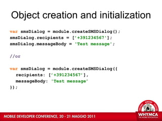 Object creation and initialization var  smsDialog = module.createSMSDialog(); smsDialog.recipients = [ ’+391234567' ]; smsDialog.messageBody =  'Test message' ; //or var  smsDialog = module.createSMSDialog({ recipients: [ ’+391234567’ ], messageBody:  'Test message’ }); 
