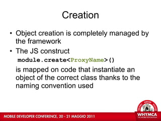 Creation Object creation is completely managed by the framework The JS construct module.create< ProxyName >() is mapped on code that instantiate an object of the correct class thanks to the naming convention used 