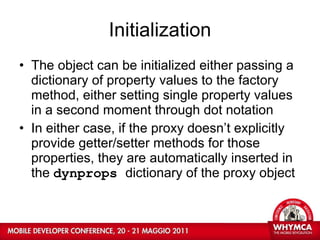 Initialization The object can be initialized either passing a dictionary of property values to the factory method, either setting single property values in a second moment through dot notation In either case, if the proxy doesn’t explicitly provide getter/setter methods for those properties, they are automatically inserted in the  dynprops  dictionary of the proxy object   