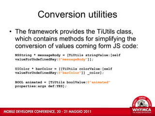 Conversion utilities The framework provides the TiUtils class, which contains methods for simplifying the conversion of values coming form JS code: NSString * messageBody = [TiUtils stringValue:[self  valueForUndefinedKey: @"messageBody" ]]; UIColor * barColor = [[TiUtils colorValue:[self  valueForUndefinedKey: @"barColor" ]] _color]; BOOL animated = [TiUtils boolValue: @"animated"  properties:args def:YES]; 