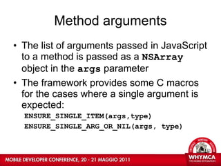 Method arguments The list of arguments passed in JavaScript to a method is passed as a  NSArray  object in the  args  parameter The framework provides some C macros for the cases where a single argument is expected: ENSURE_SINGLE_ITEM(args,type) ENSURE_SINGLE_ARG_OR_NIL(args, type) 