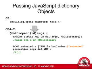 Passing JavaScript dictionary Objects JS: smsDialog.open({animated: true}); OBJ-C: - (void)open:(id)args { ENSURE_SINGLE_ARG_OR_NIL(args, NSDictionary); //args ora è un NSDictionary BOOL animated = [TiUtils boolValue: @"animated"  properties:args def:YES]; //[…] 