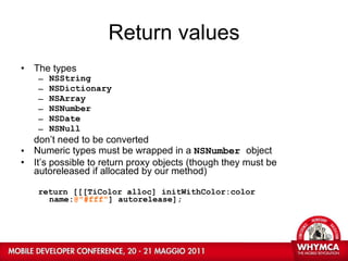 Return values The types  NSString  NSDictionary  NSArray  NSNumber  NSDate  NSNull don’t need to be converted Numeric types must be wrapped in a  NSNumber  object It’s possible to return proxy objects (though they must be autoreleased if allocated by our method) return [[[TiColor alloc] initWithColor:color  name: @"#fff" ] autorelease]; 