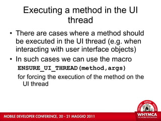 Executing a method in the UI thread There are cases where a method should be executed in the UI thread (e.g. when interacting with user interface objects) In such cases we can use the macro ENSURE_UI_THREAD(method,args) for forcing the execution of the method on the UI thread  