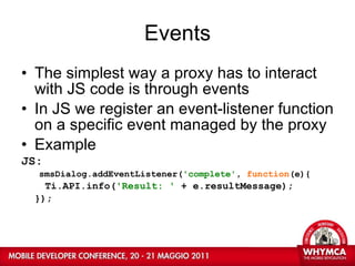 Events The simplest way a proxy has to interact with JS code is through events In JS we register an event-listener function on a specific event managed by the proxy Example JS: smsDialog.addEventListener( 'complete' ,  function (e){ Ti.API.info( 'Result: '  + e.resultMessage); }); 