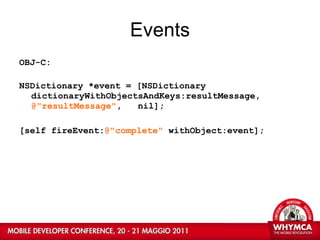 Events OBJ-C: NSDictionary *event = [NSDictionary  dictionaryWithObjectsAndKeys:resultMessage,  @"resultMessage" ,  nil]; [self fireEvent: @"complete"  withObject:event]; 
