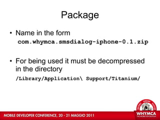 Package Name in the form com.whymca.smsdialog-iphone-0.1.zip For being used it must be decompressed in the directory /Library/Application\ Support/Titanium/ 