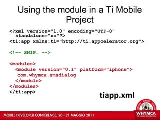 Using the module in a Ti Mobile Project <?xml version="1.0" encoding="UTF-8" standalone="no"?> <ti:app xmlns:ti="http://ti.appcelerator.org"> <!–- SNIP… --> <modules> <module version=“0.1” platform=“iphone”> com.whymca.smsdialog </module> </modules> </ti:app> tiapp.xml 