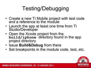 Testing/Debugging Create a new Ti Mobile project with test code and a reference to the module Launch the app at least one time from Ti Studio/Developer Open the Xcode project from the  build/iphone  directory found in the app project directory Issue  Build&Debug  from there Set breakpoints in the module code, test, etc. 
