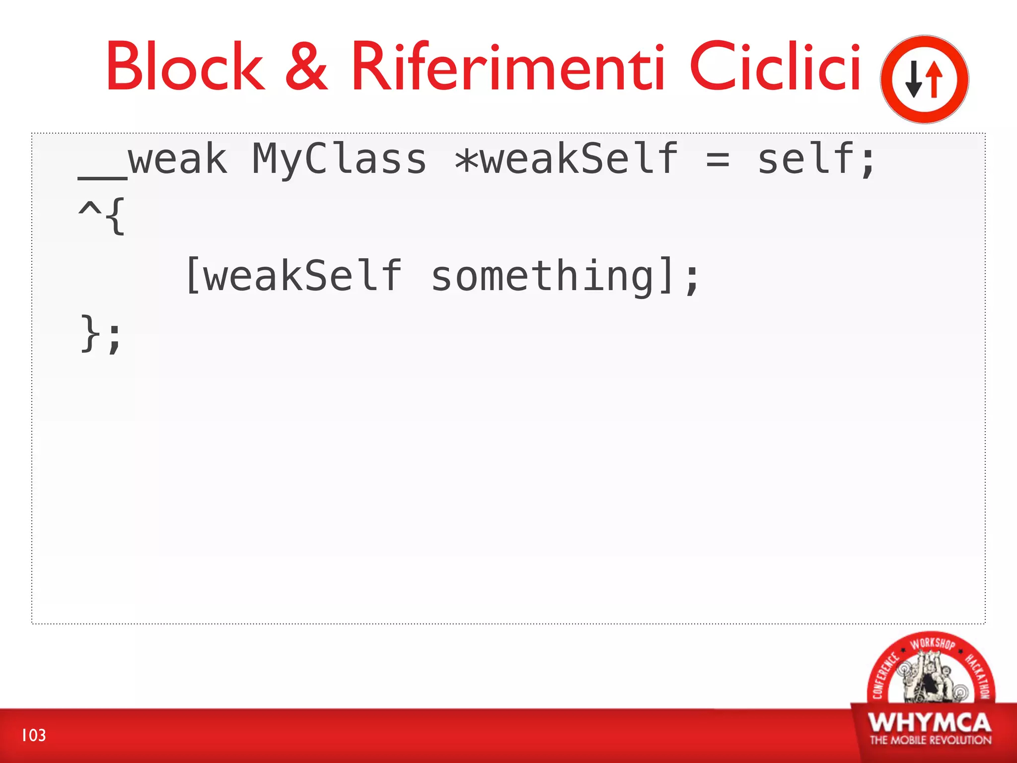 Block & Riferimenti Ciclici
      __weak MyClass *weakSelf = self;
      ^{
          [weakSelf something];
      };




103
 