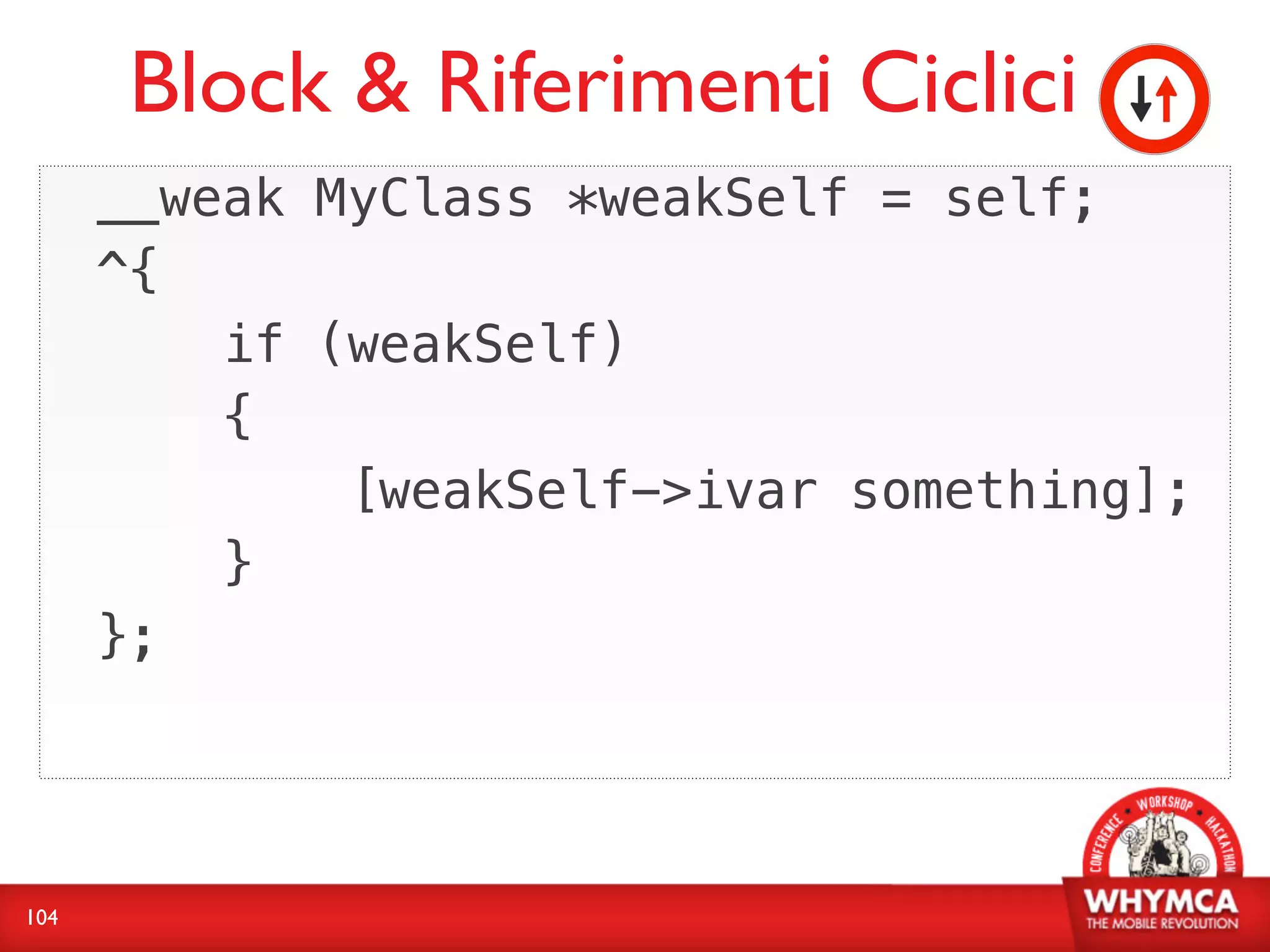 Block & Riferimenti Ciclici
      __weak MyClass *weakSelf = self;
      ^{
          if (weakSelf)
          {
              [weakSelf->ivar something];
          }
      };




104
 