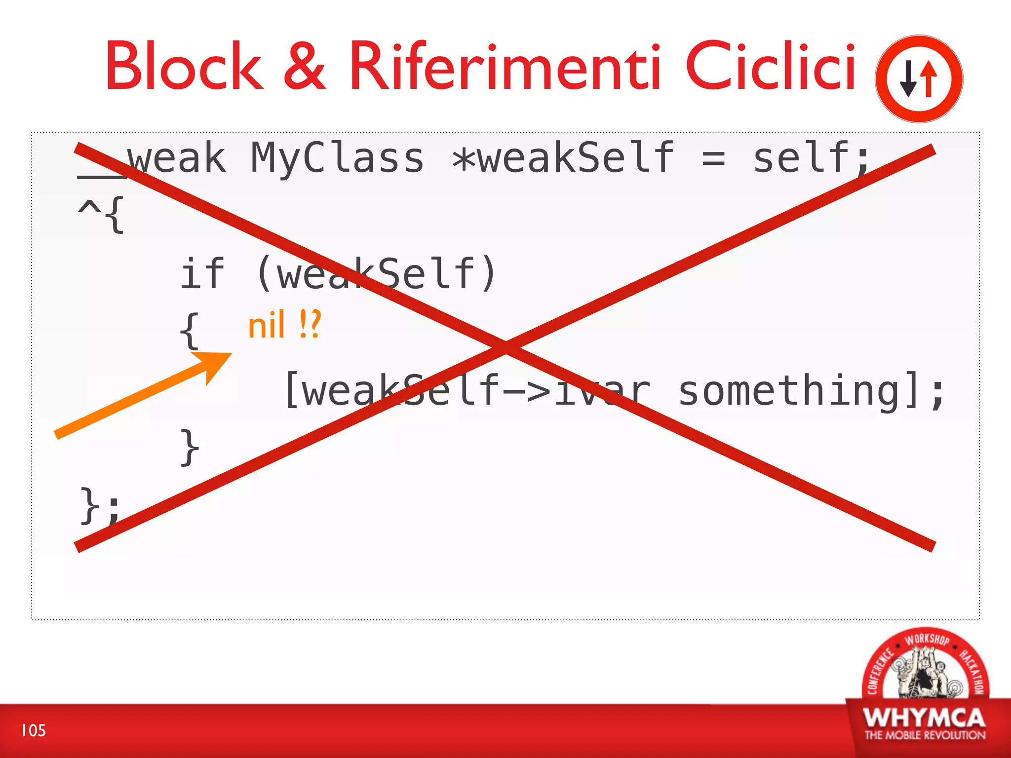 Block & Riferimenti Ciclici
      __weak MyClass *weakSelf = self;
      ^{
          if (weakSelf)
          { nil !?
              [weakSelf->ivar something];
          }
      };




105
 