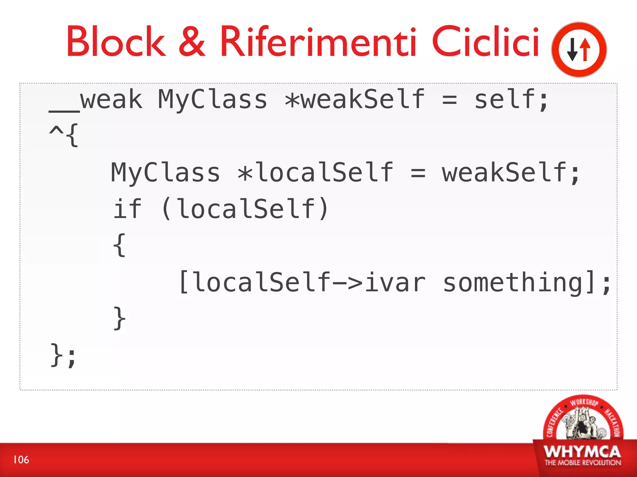 Block & Riferimenti Ciclici
      __weak MyClass *weakSelf = self;
      ^{
          MyClass *localSelf = weakSelf;
          if (localSelf)
          {
              [localSelf->ivar something];
          }
      };


106
 