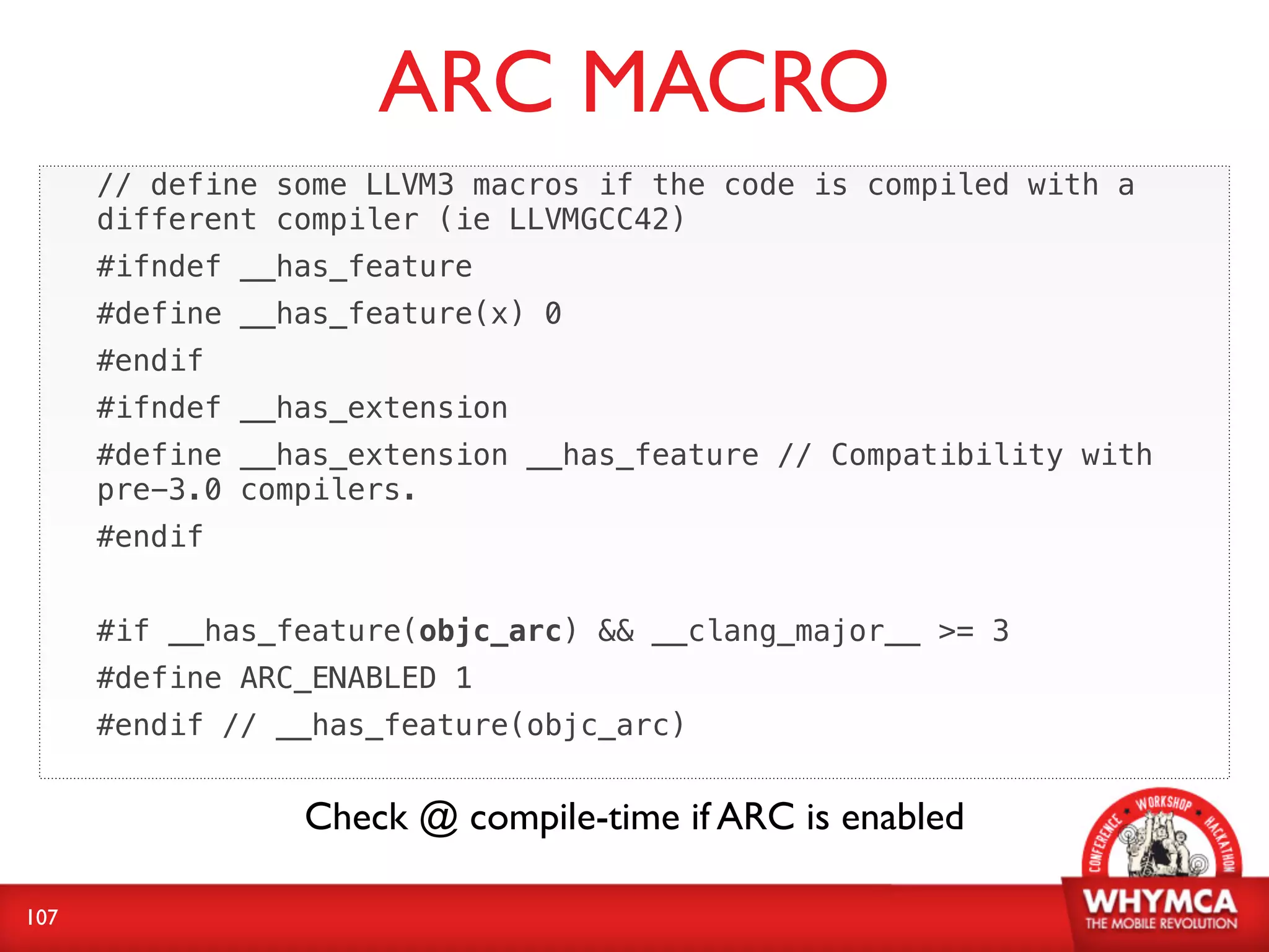 ARC MACRO
      // define some LLVM3 macros if the code is compiled with a
      different compiler (ie LLVMGCC42)
      #ifndef __has_feature
      #define __has_feature(x) 0
      #endif
      #ifndef __has_extension
      #define __has_extension __has_feature // Compatibility with
      pre-3.0 compilers.
      #endif


      #if __has_feature(objc_arc) && __clang_major__ >= 3
      #define ARC_ENABLED 1
      #endif // __has_feature(objc_arc)


                 Check @ compile-time if ARC is enabled

107
 