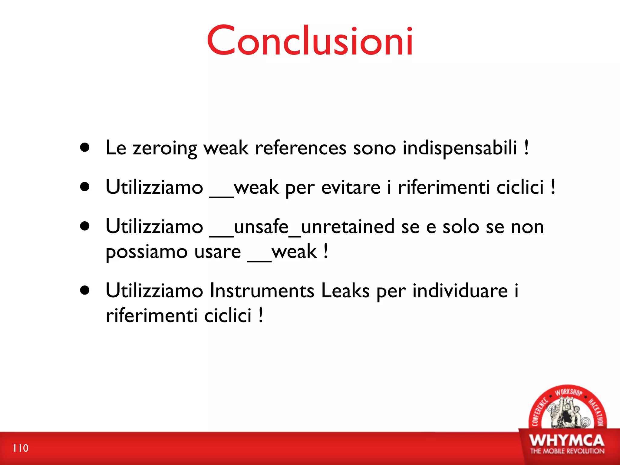 Conclusioni

      •   Le zeroing weak references sono indispensabili !

      •   Utilizziamo __weak per evitare i riferimenti ciclici !

      •   Utilizziamo __unsafe_unretained se e solo se non
          possiamo usare __weak !

      •   Utilizziamo Instruments Leaks per individuare i
          riferimenti ciclici !




110
 