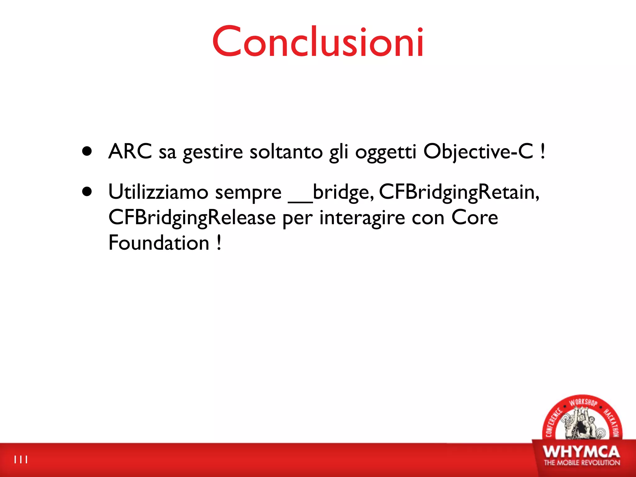 Conclusioni

      •   ARC sa gestire soltanto gli oggetti Objective-C !

      •   Utilizziamo sempre __bridge, CFBridgingRetain,
          CFBridgingRelease per interagire con Core
          Foundation !




111
 