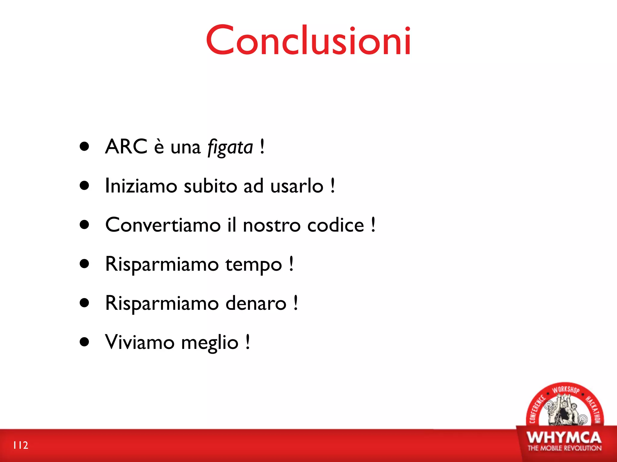 Conclusioni

      •   ARC è una ﬁgata !

      •   Iniziamo subito ad usarlo !

      •   Convertiamo il nostro codice !

      •   Risparmiamo tempo !

      •   Risparmiamo denaro !

      •   Viviamo meglio !



112
 