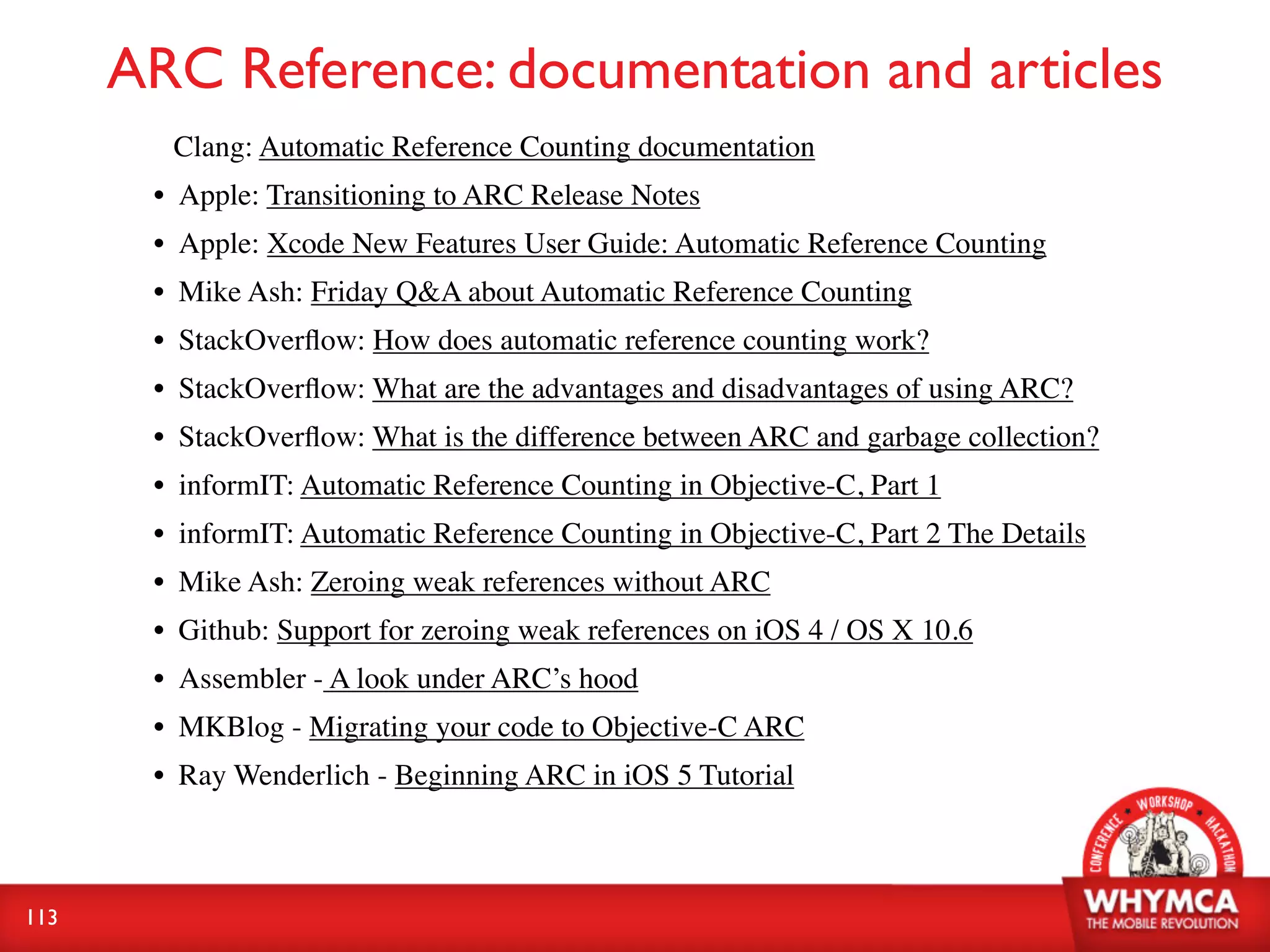 ARC Reference: documentation and articles
        Clang: Automatic Reference Counting documentation
       • Apple: Transitioning to ARC Release Notes
       • Apple: Xcode New Features User Guide: Automatic Reference Counting
       • Mike Ash: Friday Q&A about Automatic Reference Counting
       • StackOverﬂow: How does automatic reference counting work?
       • StackOverﬂow: What are the advantages and disadvantages of using ARC?
       • StackOverﬂow: What is the difference between ARC and garbage collection?
       • informIT: Automatic Reference Counting in Objective-C, Part 1
       • informIT: Automatic Reference Counting in Objective-C, Part 2 The Details
       • Mike Ash: Zeroing weak references without ARC
       • Github: Support for zeroing weak references on iOS 4 / OS X 10.6
       • Assembler - A look under ARC’s hood
       • MKBlog - Migrating your code to Objective-C ARC
       • Ray Wenderlich - Beginning ARC in iOS 5 Tutorial



113
 
