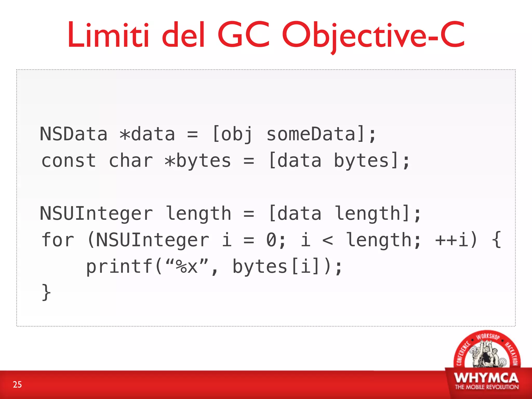 Limiti del GC Objective-C

     NSData *data = [obj someData];
     const char *bytes = [data bytes];

     NSUInteger length = [data length];
     for (NSUInteger i = 0; i < length; ++i) {
         printf(“%x”, bytes[i]);
     }



25
 