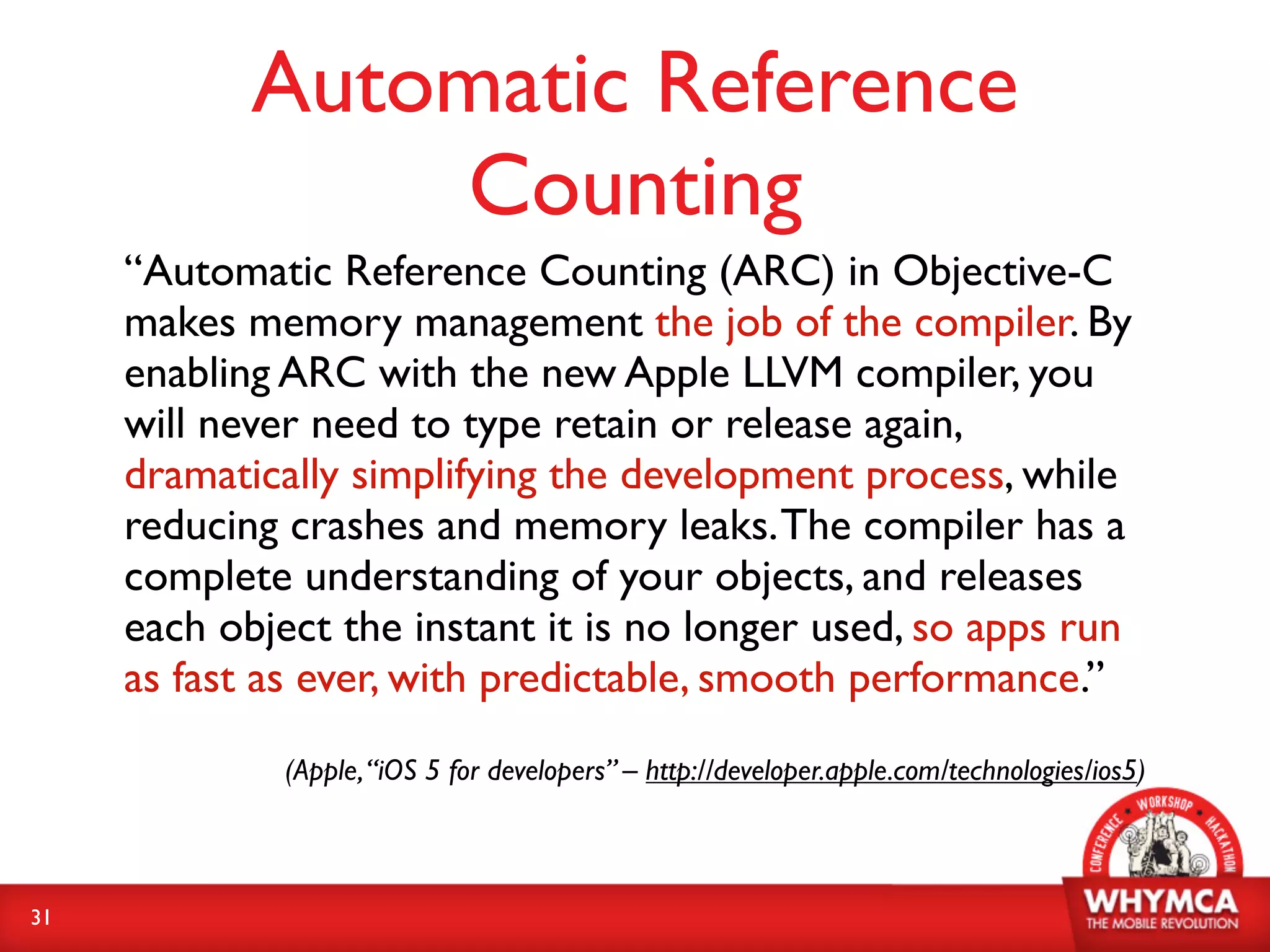Automatic Reference
                Counting
     “Automatic Reference Counting (ARC) in Objective-C
     makes memory management the job of the compiler. By
     enabling ARC with the new Apple LLVM compiler, you
     will never need to type retain or release again,
     dramatically simplifying the development process, while
     reducing crashes and memory leaks. The compiler has a
     complete understanding of your objects, and releases
     each object the instant it is no longer used, so apps run
     as fast as ever, with predictable, smooth performance.”
              (Apple, “iOS 5 for developers” – http://developer.apple.com/technologies/ios5)



31
 