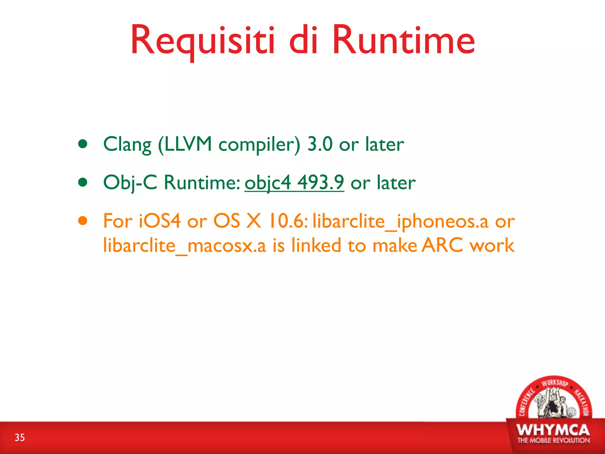 Requisiti di Runtime

     •   Clang (LLVM compiler) 3.0 or later

     •   Obj-C Runtime: objc4 493.9 or later

     •   For iOS4 or OS X 10.6: libarclite_iphoneos.a or
         libarclite_macosx.a is linked to make ARC work




35
 