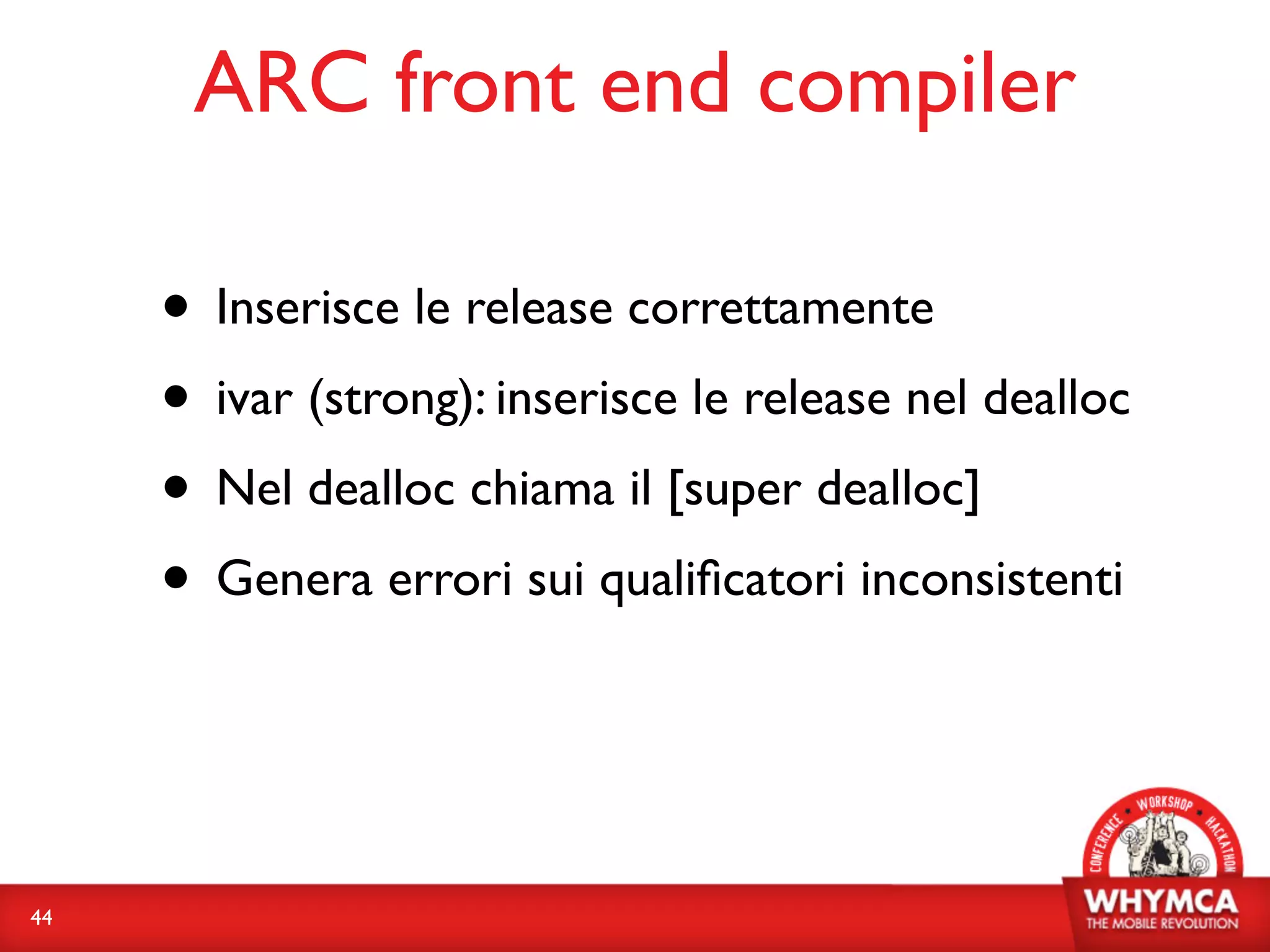 ARC front end compiler

     • Inserisce le release correttamente
     • ivar (strong): inserisce le release nel dealloc
     • Nel dealloc chiama il [super dealloc]
     • Genera errori sui qualiﬁcatori inconsistenti


44
 