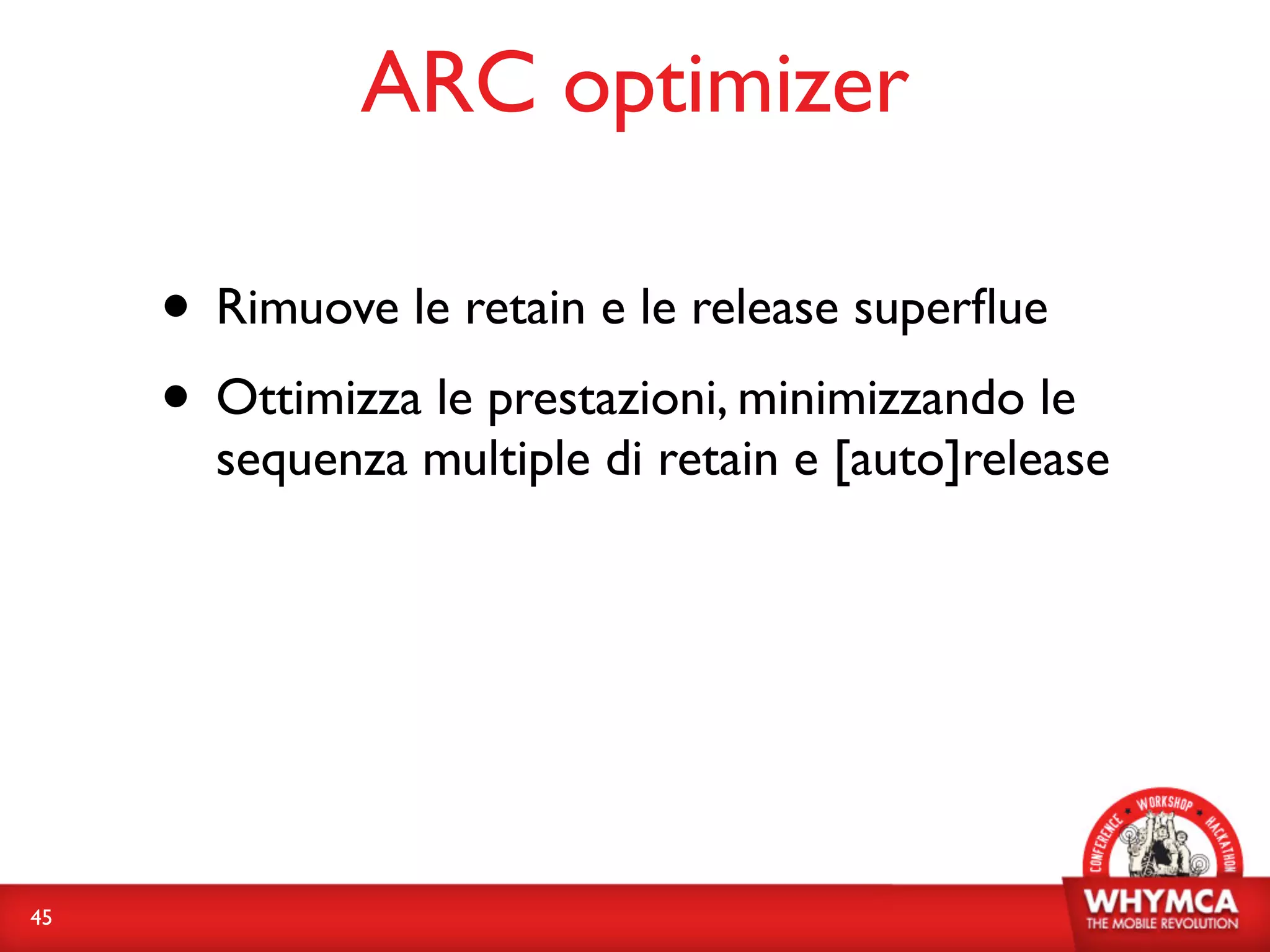 ARC optimizer

     • Rimuove le retain e le release superﬂue
     • Ottimizza le prestazioni, minimizzando le
       sequenza multiple di retain e [auto]release




45
 