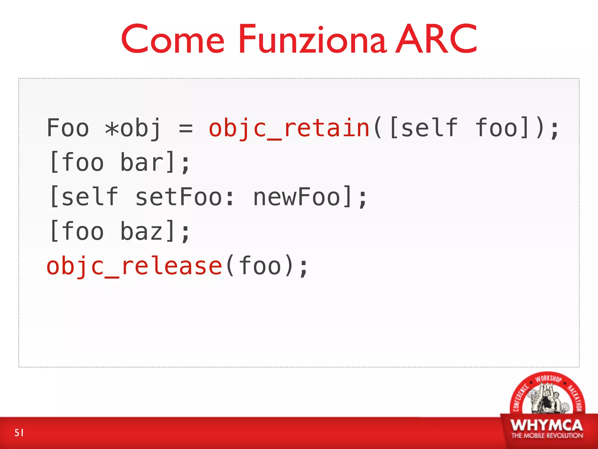 Come Funziona ARC
     Foo *obj = objc_retain([self foo]);
     [foo bar];
     [self setFoo: newFoo];
     [foo baz];
     objc_release(foo);




51
 