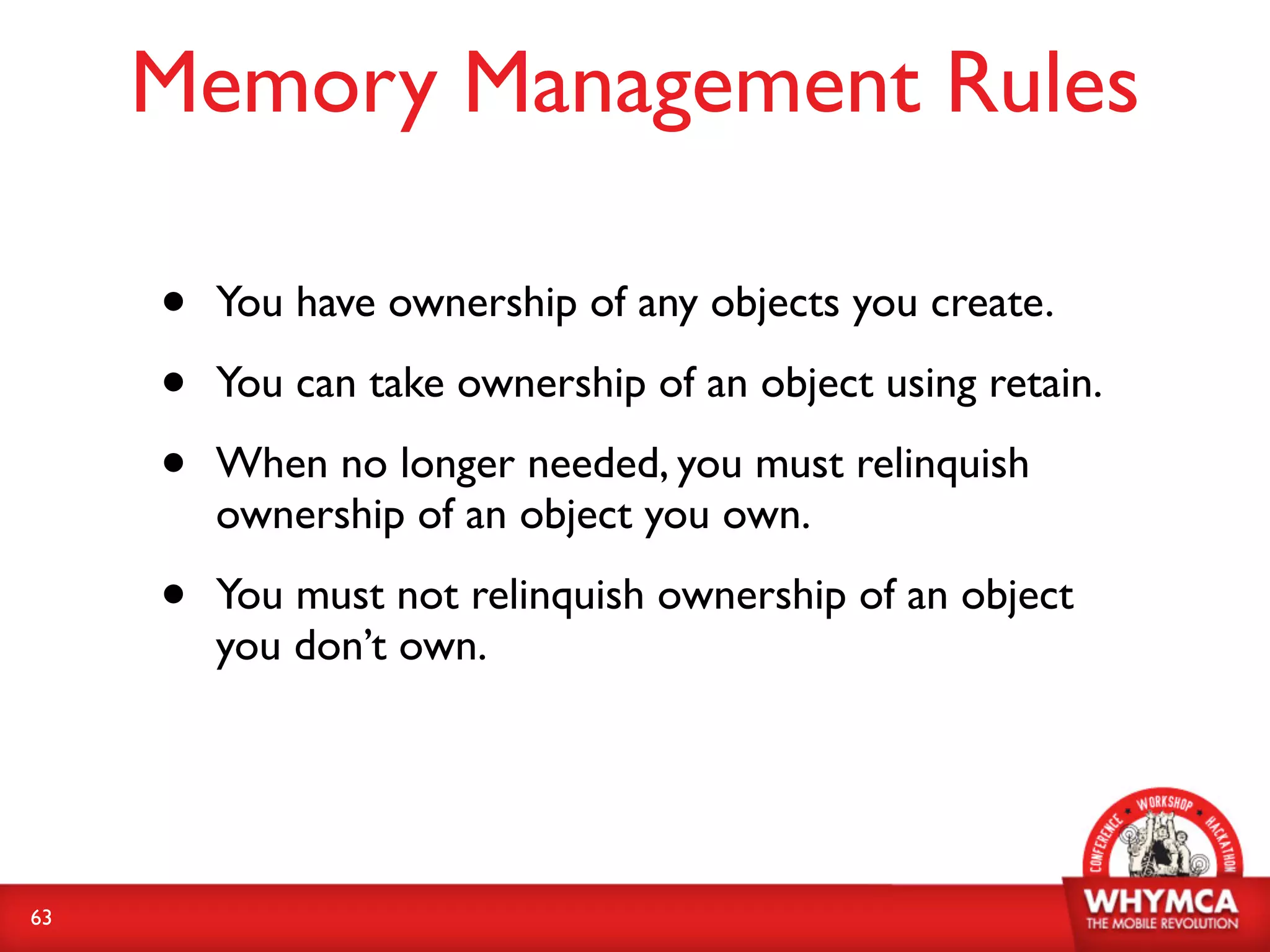Memory Management Rules

     •   You have ownership of any objects you create.

     •   You can take ownership of an object using retain.

     •   When no longer needed, you must relinquish
         ownership of an object you own.

     •   You must not relinquish ownership of an object
         you don’t own.




63
 