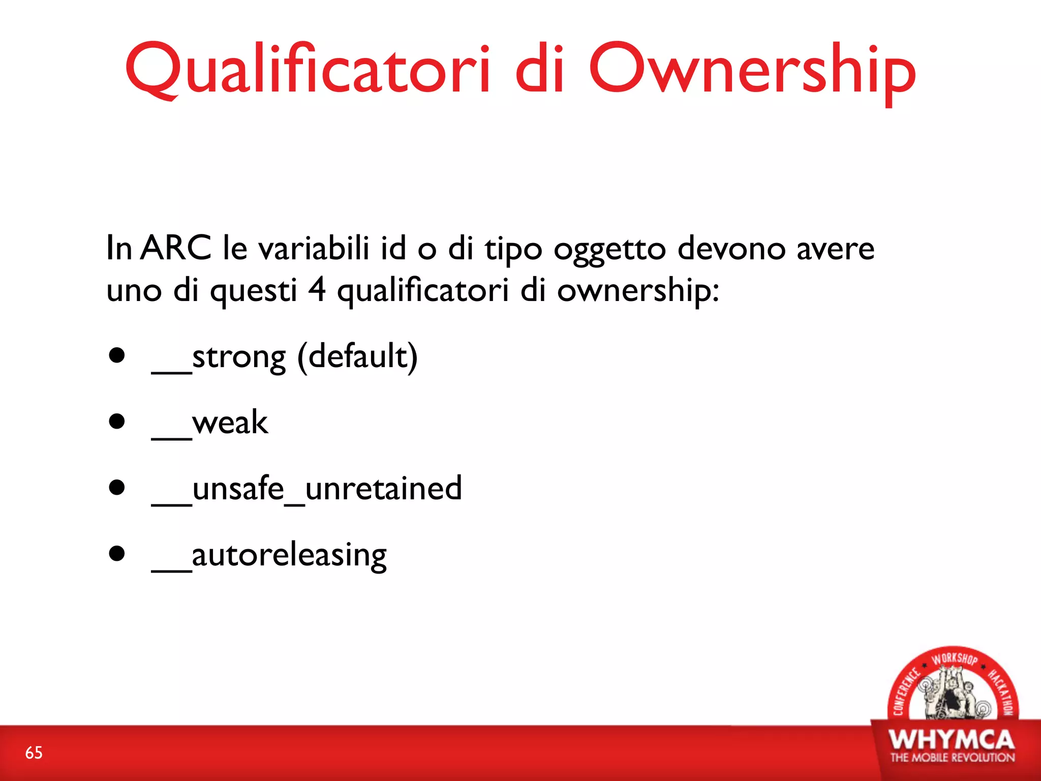 Qualiﬁcatori di Ownership

     In ARC le variabili id o di tipo oggetto devono avere
     uno di questi 4 qualiﬁcatori di ownership:

     •   __strong (default)

     •   __weak

     •   __unsafe_unretained

     •   __autoreleasing




65
 