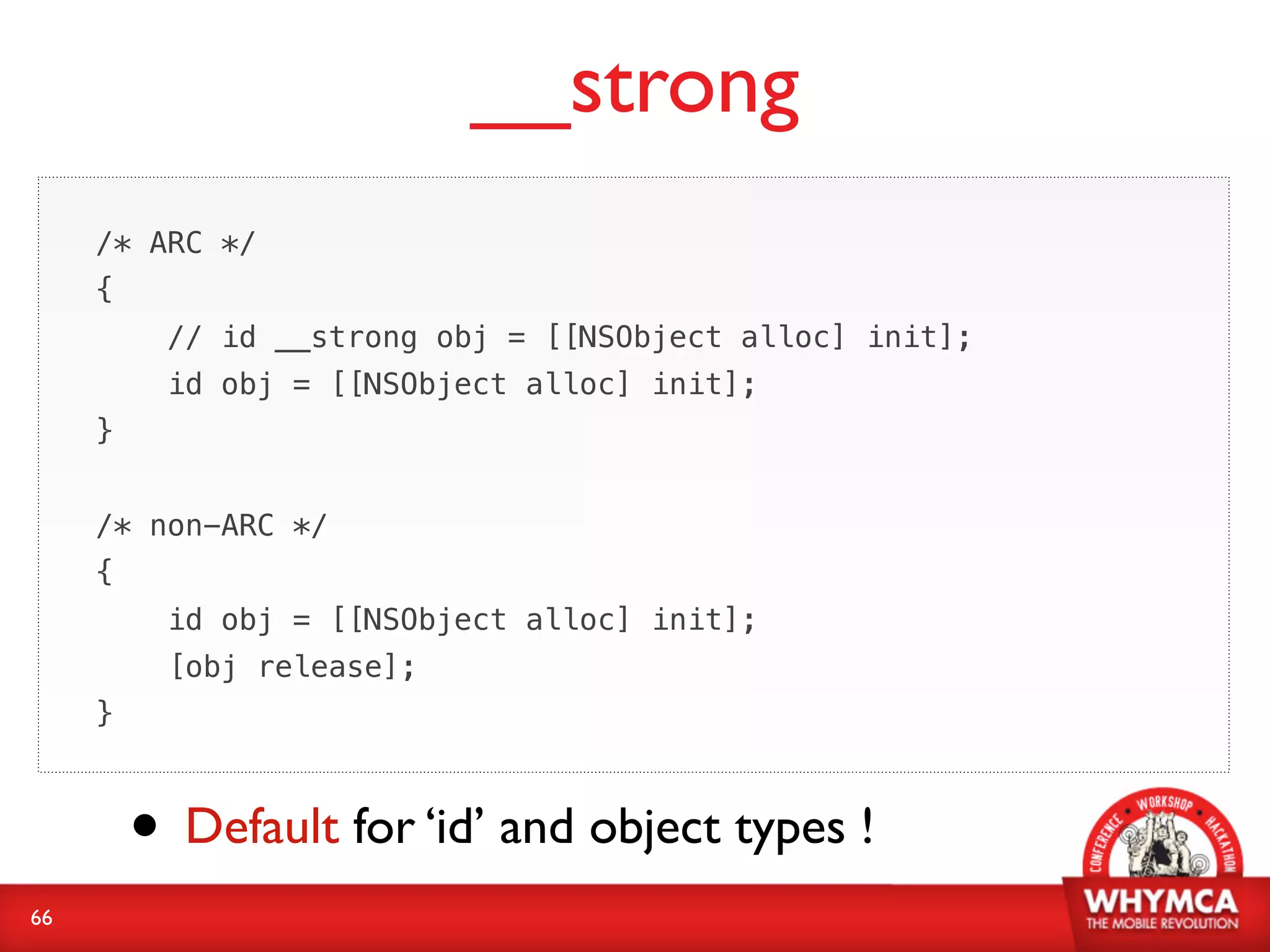 __strong
     /* ARC */
                  id obj = [[NSObject alloc] init];
     {
          //id __strong obj = [[NSObject alloc] init];
             id __strong obj = [[NSObject alloc] init];
          id obj = [[NSObject alloc] init];
     }


     /* non-ARC */
     {
          id obj = [[NSObject alloc] init];
          [obj release];
     }



         • Default for ‘id’ and object types !
66
 