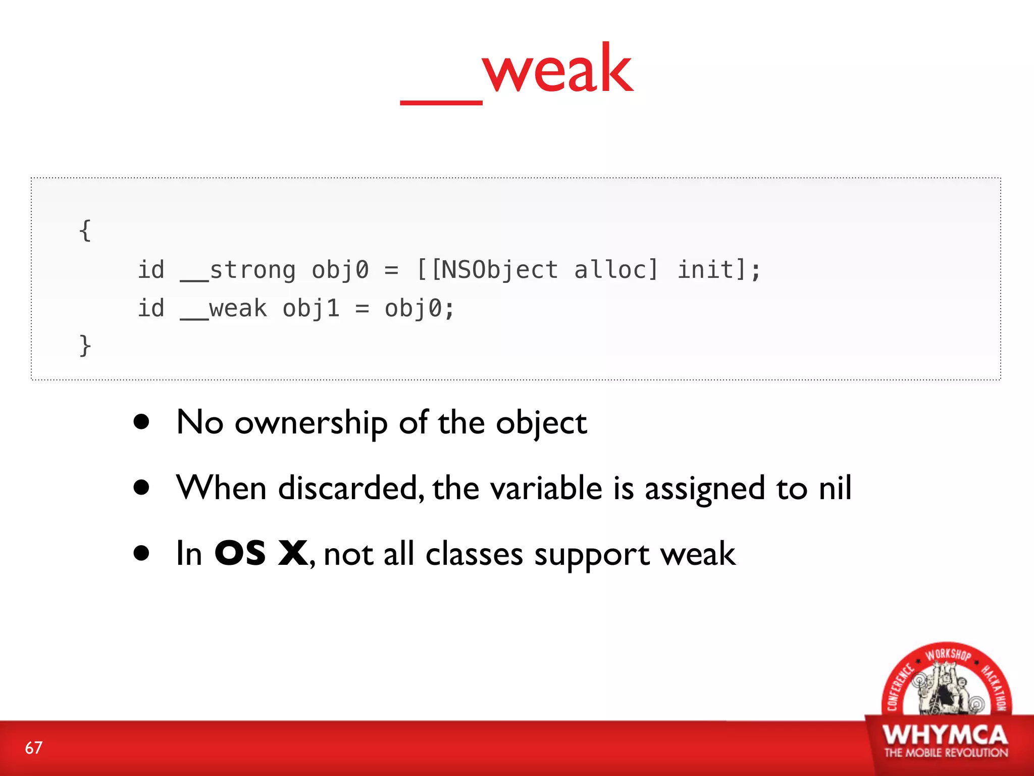__weak

     {
         id __strong obj0 = [[NSObject alloc] init];
         id __weak obj1 = obj0;
     }


         •   No ownership of the object

         •   When discarded, the variable is assigned to nil

         •   In OS X, not all classes support weak




67
 