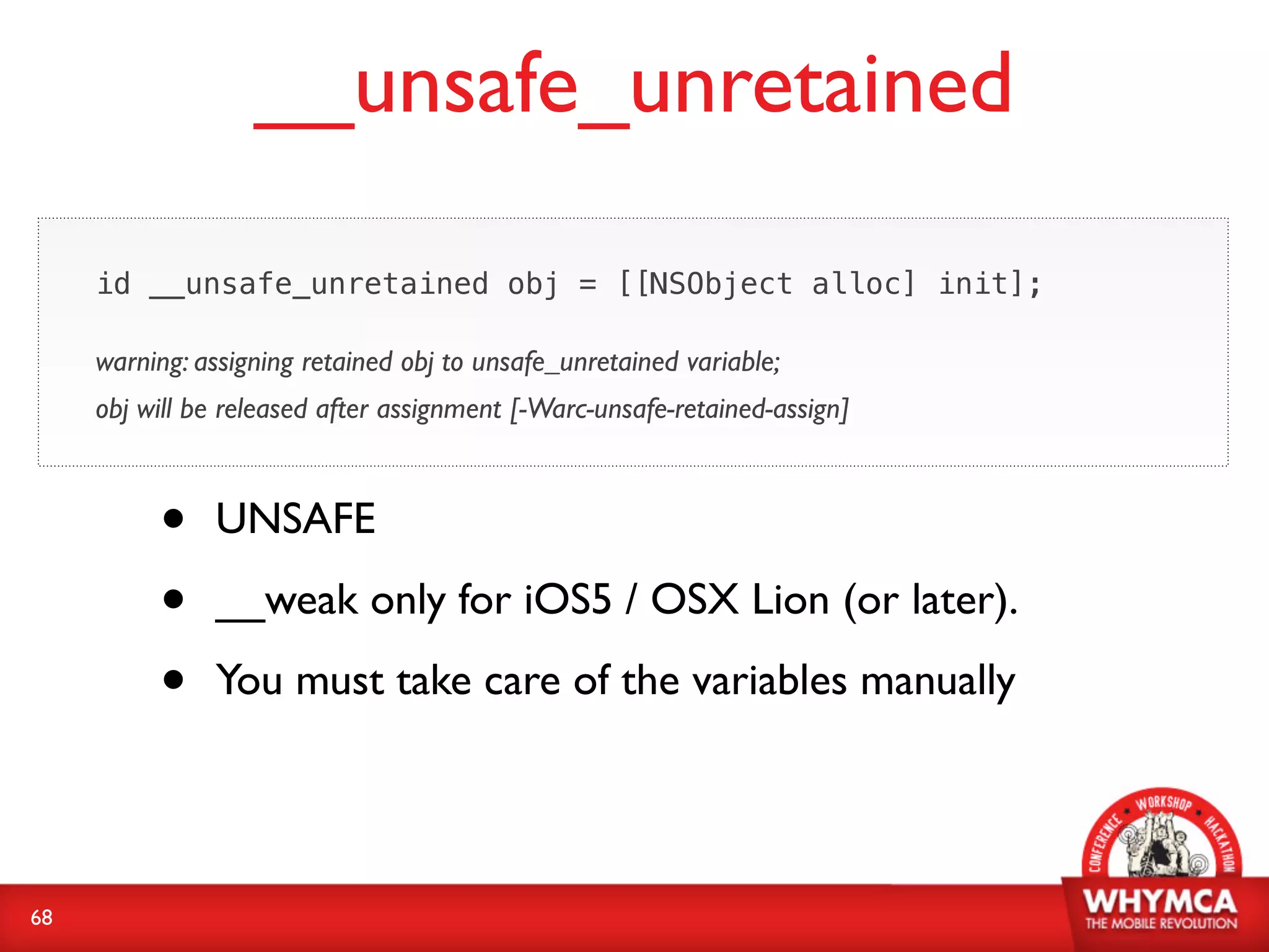 __unsafe_unretained

     id __unsafe_unretained obj = [[NSObject alloc] init];

     warning: assigning retained obj to unsafe_unretained variable;
     obj will be released after assignment [-Warc-unsafe-retained-assign]



          •    UNSAFE

          •    __weak only for iOS5 / OSX Lion (or later).

          •    You must take care of the variables manually




68
 