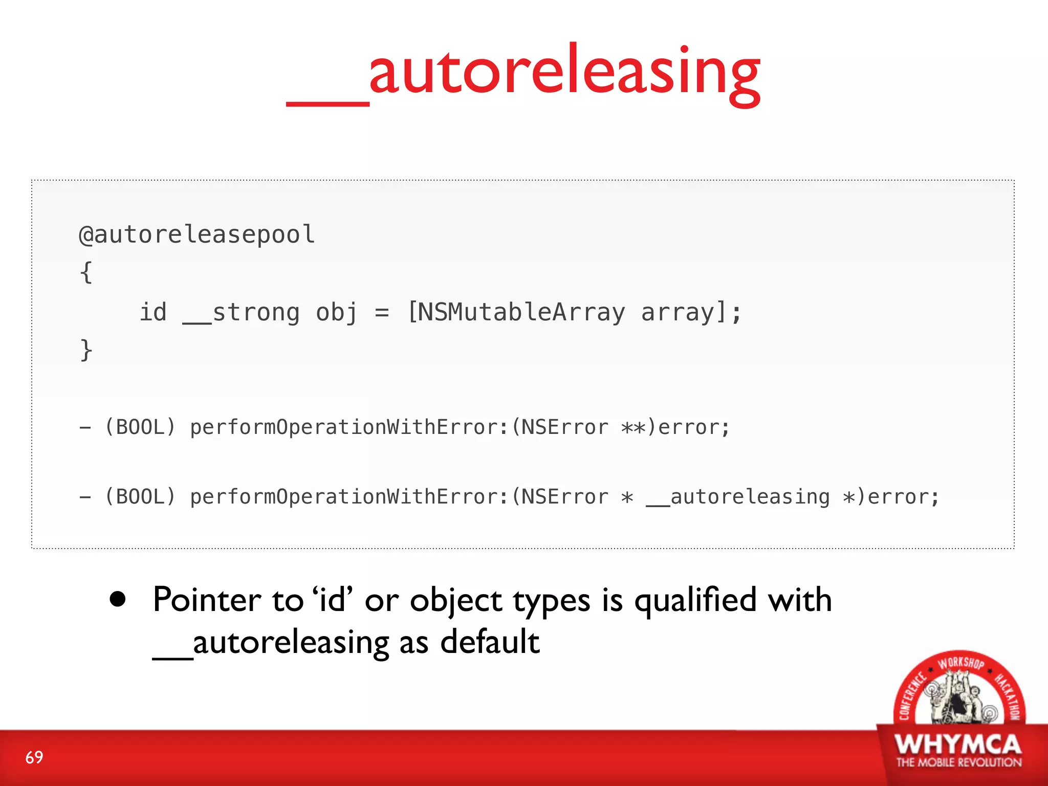 __autoreleasing

     @autoreleasepool
     {
             id __strong obj = [NSMutableArray array];
     }


     - (BOOL) performOperationWithError:(NSError **)error;


     - (BOOL) performOperationWithError:(NSError * __autoreleasing *)error;




         •   Pointer to ‘id’ or object types is qualiﬁed with
             __autoreleasing as default


69
 