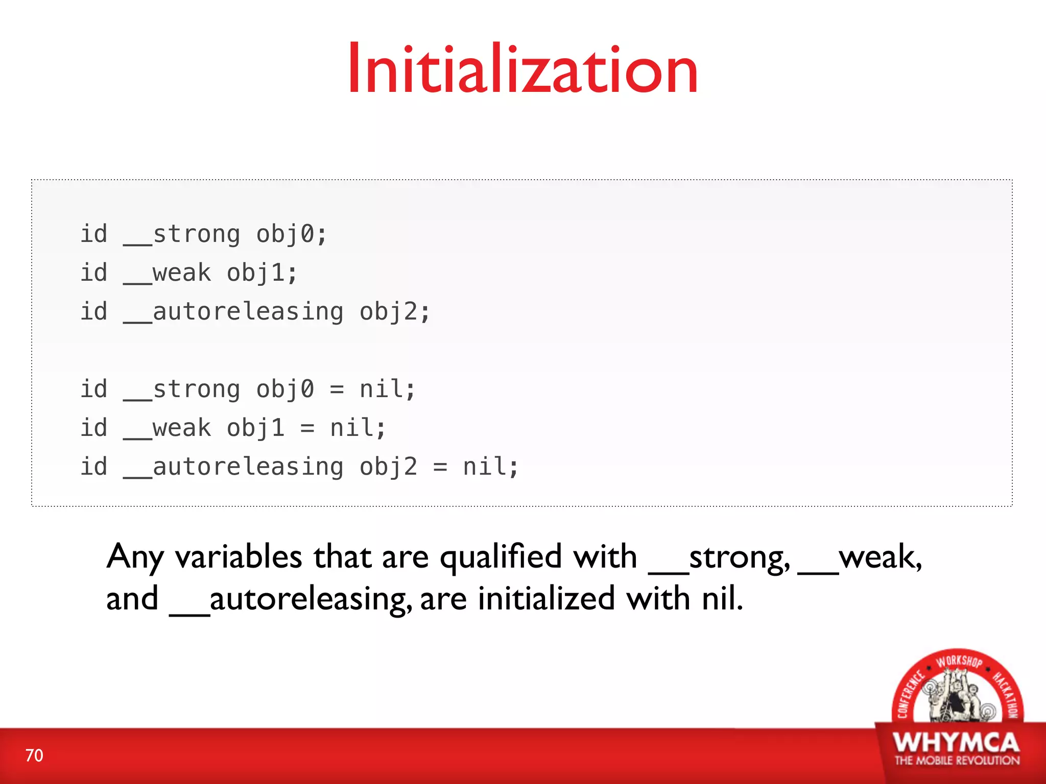 Initialization

     id __strong obj0;
     id __weak obj1;
     id __autoreleasing obj2;


     id __strong obj0 = nil;
     id __weak obj1 = nil;
     id __autoreleasing obj2 = nil;


      Any variables that are qualiﬁed with __strong, __weak,
      and __autoreleasing, are initialized with nil.



70
 