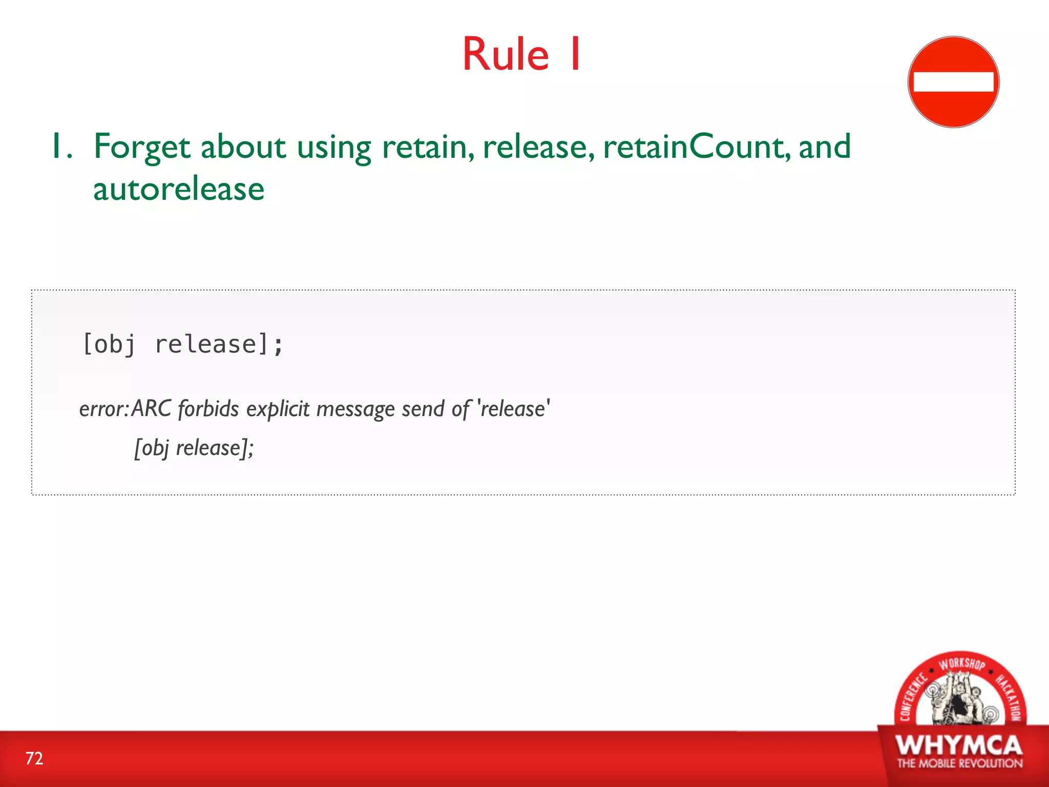 Rule 1
     1. Forget about using retain, release, retainCount, and
        autorelease



       [obj release];

       error: ARC forbids explicit message send of 'release'
             [obj release];




72
 