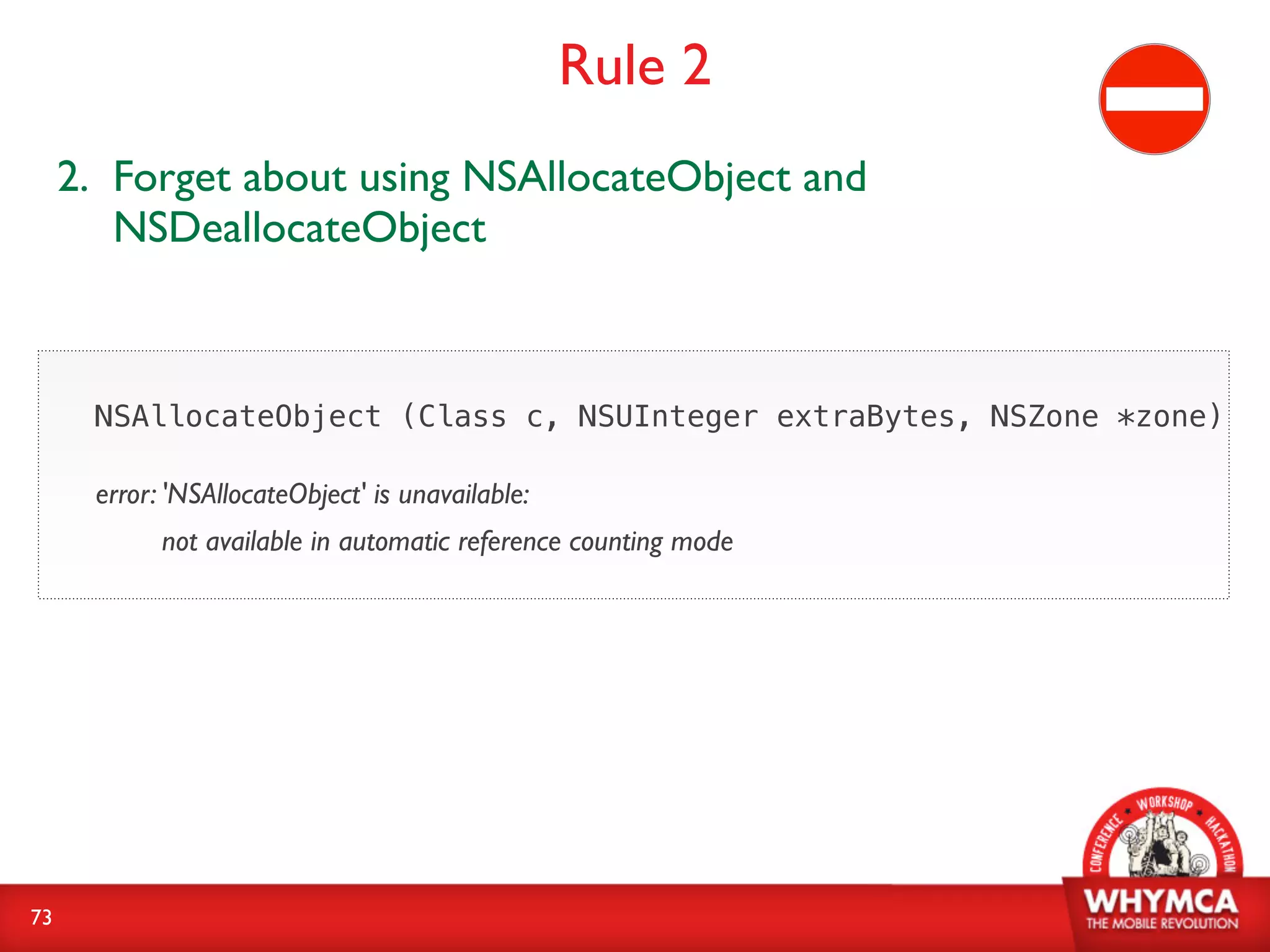 Rule 2
     2. Forget about using NSAllocateObject and
        NSDeallocateObject



      NSAllocateObject (Class c, NSUInteger extraBytes, NSZone *zone)

      error: 'NSAllocateObject' is unavailable:
            not available in automatic reference counting mode




73
 