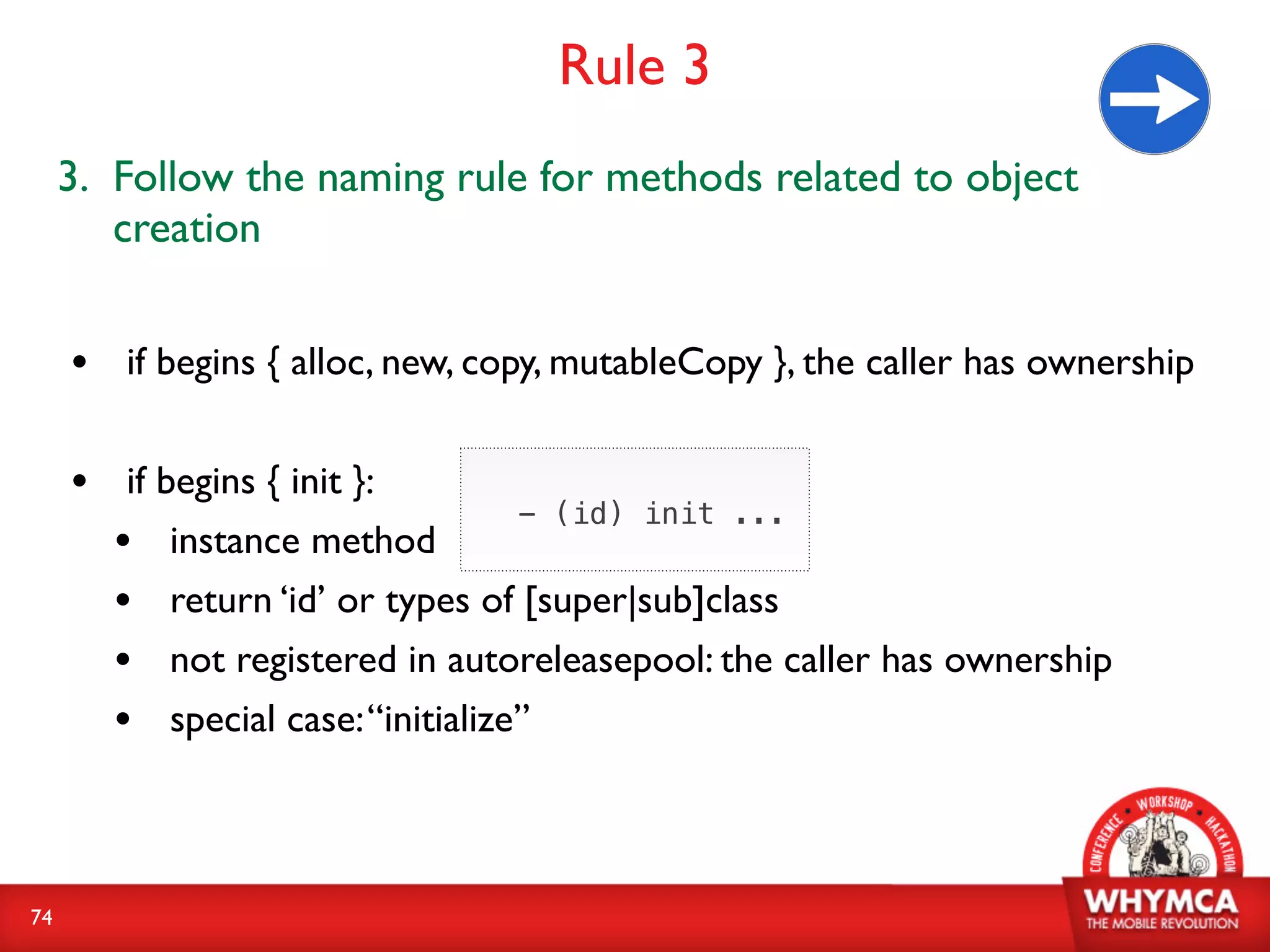 Rule 3
     3. Follow the naming rule for methods related to object
        creation


     • if begins { alloc, new, copy, mutableCopy }, the caller has ownership

     • if begins { init }:
                                  - (id) init ...
       • instance method
       • return ‘id’ or types of [super|sub]class
       • not registered in autoreleasepool: the caller has ownership
       • special case: “initialize”


74
 