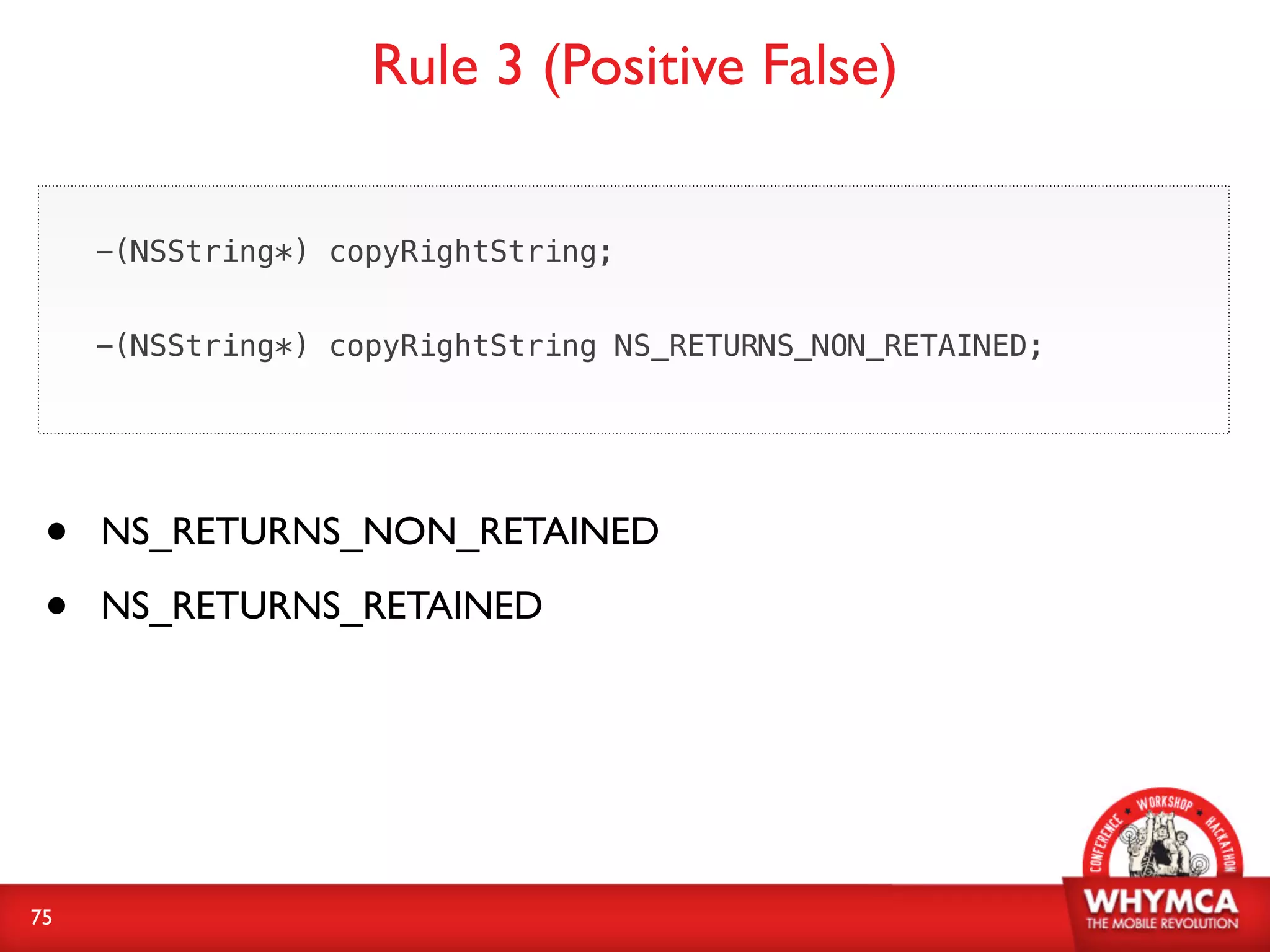 Rule 3 (Positive False)

     -(NSString*) copyRightString;


     -(NSString*) copyRightString NS_RETURNS_NON_RETAINED;




 •   NS_RETURNS_NON_RETAINED

 •   NS_RETURNS_RETAINED




75
 